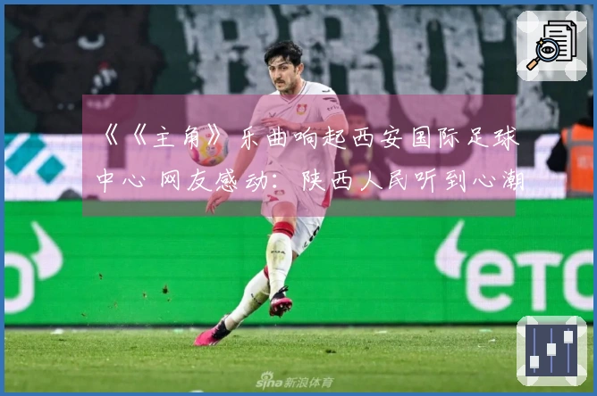 《《主角》乐曲响起西安国际足球中心 网友感动：陕西人民听到心潮澎湃》