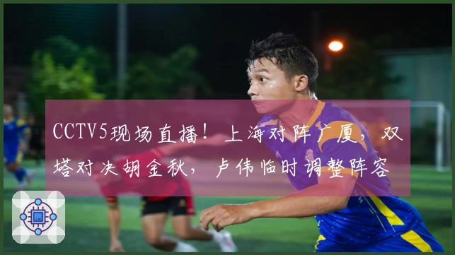 CCTV5现场直播！上海对阵广厦，双塔对决胡金秋，卢伟临时调整阵容