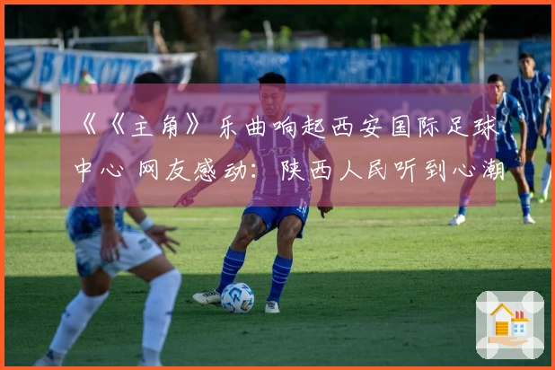 《《主角》乐曲响起西安国际足球中心 网友感动：陕西人民听到心潮澎湃》