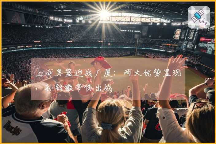 上海男篮迎战广厦：两大优势显现，孙铭徽带伤出战